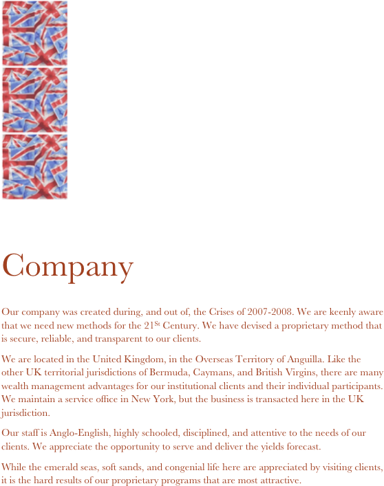 ￼
￼
￼ 

Company

Our company was created during, and out of, the Crises of 2007-2008. We are keenly aware that we need new methods for the 21St Century. We have devised a proprietary method that is secure, reliable, and transparent to our clients.
We are located in the United Kingdom, in the Overseas Territory of Anguilla. Like the other UK territorial jurisdictions of Bermuda, Caymans, and British Virgins, there are many wealth management advantages for our institutional clients and their individual participants. We maintain a service office in New York, but the business is transacted here in the UK jurisdiction.
Our staff is Anglo-English, highly schooled, disciplined, and attentive to the needs of our clients. We appreciate the opportunity to serve and deliver the yields forecast.
While the emerald seas, soft sands, and congenial life here are appreciated by visiting clients, it is the hard results of our proprietary programs that are most attractive.







