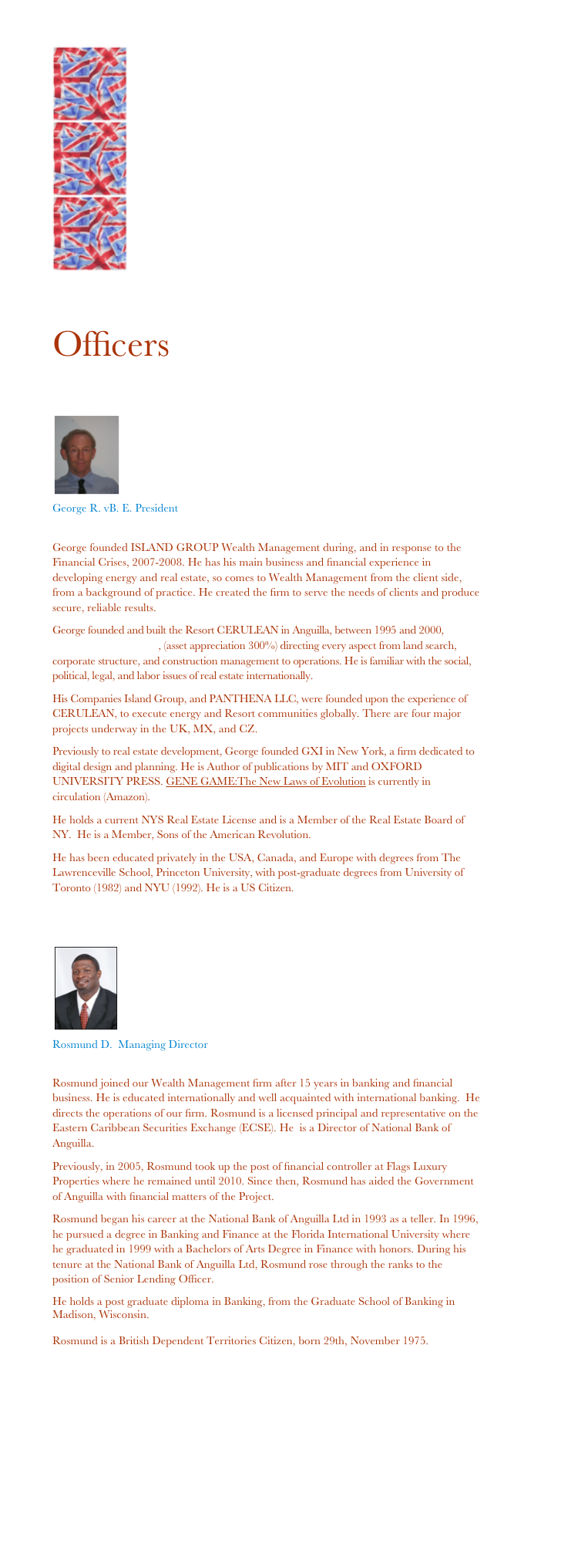 ￼
￼
￼ 

Officers 

￼
George R. vB. E. President 
ge@islandgrp.net
George founded ISLAND GROUP Wealth Management during, and in response to the Financial Crises, 2007-2008. He has his main business and financial experience in developing energy and real estate, so comes to Wealth Management from the client side, from a background of practice. He created the firm to serve the needs of clients and produce secure, reliable results.
George founded and built the Resort CERULEAN in Anguilla, between 1995 and 2000, www.cerulean-villa.com, (asset appreciation 300%) directing every aspect from land search, corporate structure, and construction management to operations. He is familiar with the social, political, legal, and labor issues of real estate internationally.
His Companies Island Group, and PANTHENA LLC, were founded upon the experience of CERULEAN, to execute energy and Resort communities globally. There are four major projects underway in the UK, MX, and CZ.
Previously to real estate development, George founded GXI in New York, a firm dedicated to digital design and planning. He is Author of publications by MIT and OXFORD UNIVERSITY PRESS. GENE GAME:The New Laws of Evolution is currently in circulation (Amazon).
He holds a current NYS Real Estate License and is a Member of the Real Estate Board of NY.  He is a Member, Sons of the American Revolution.
He has been educated privately in the USA, Canada, and Europe with degrees from The Lawrenceville School, Princeton University, with post-graduate degrees from University of Toronto (1982) and NYU (1992). He is a US Citizen.


￼
Rosmund D.  Managing Director 
rd@islandgrp.net
Rosmund joined our Wealth Management firm after 15 years in banking and financial business. He is educated internationally and well acquainted with international banking.  He directs the operations of our firm. Rosmund is a licensed principal and representative on the Eastern Caribbean Securities Exchange (ECSE). He  is a Director of National Bank of Anguilla.
Previously, in 2005, Rosmund took up the post of financial controller at Flags Luxury Properties where he remained until 2010. Since then, Rosmund has aided the Government of Anguilla with financial matters of the Project. 
Rosmund began his career at the National Bank of Anguilla Ltd in 1993 as a teller. In 1996, he pursued a degree in Banking and Finance at the Florida International University where he graduated in 1999 with a Bachelors of Arts Degree in Finance with honors. During his tenure at the National Bank of Anguilla Ltd, Rosmund rose through the ranks to the position of Senior Lending Officer. 
He holds a post graduate diploma in Banking, from the Graduate School of Banking in Madison, Wisconsin. 

Rosmund is a British Dependent Territories Citizen, born 29th, November 1975. 
